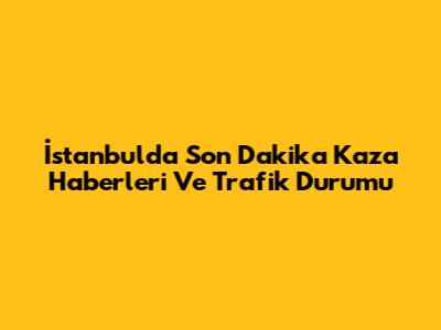 İstanbul'da Son Dakika Kaza Haberleri Ve Trafik Durumu