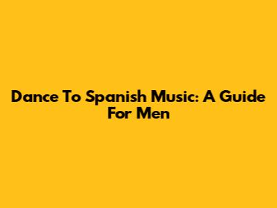 Dance To Spanish Music: A Guide For Men